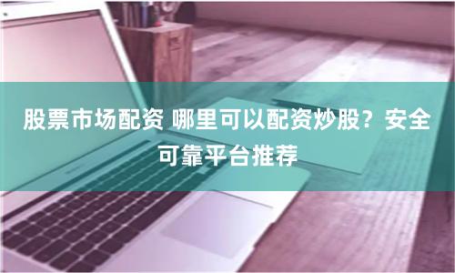 股票市场配资 哪里可以配资炒股？安全可靠平台推荐