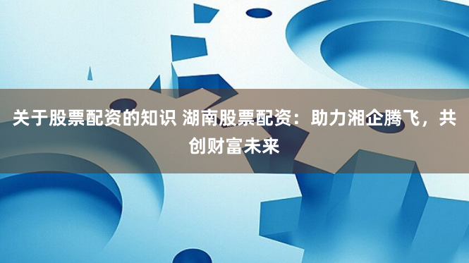 关于股票配资的知识 湖南股票配资：助力湘企腾飞，共创财富未来