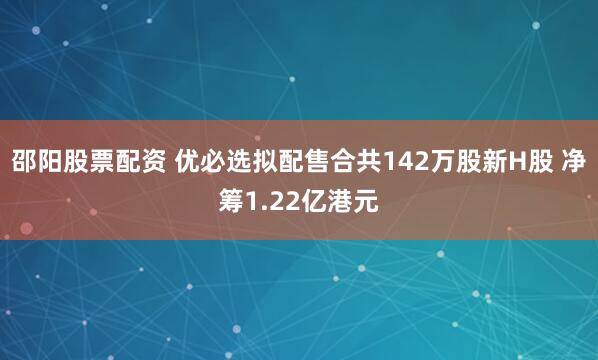 邵阳股票配资 优必选拟配售合共142万股新H股 净筹1.22亿港元