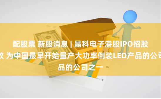 配股票 新股消息 | 晶科电子港股IPO招股书失效 为中国最早开始量产大功率倒装LED产品的公司之一