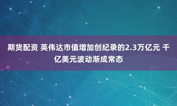 期货配资 英伟达市值增加创纪录的2.3万亿元 千亿美元波动渐成常态