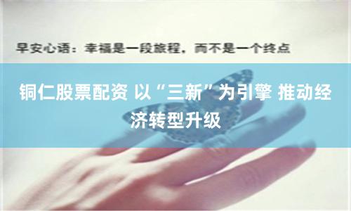 铜仁股票配资 以“三新”为引擎 推动经济转型升级