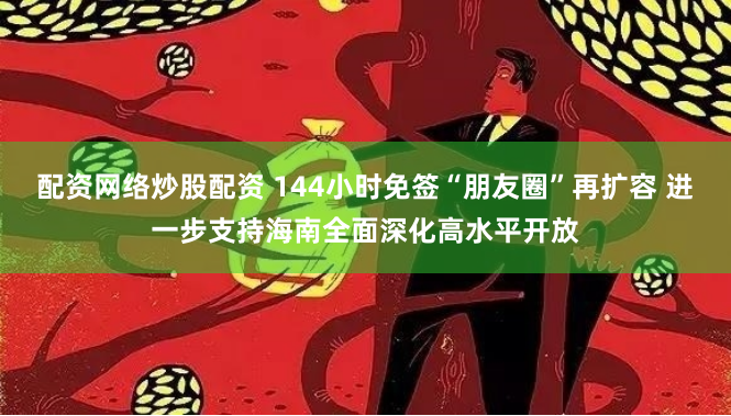 配资网络炒股配资 144小时免签“朋友圈”再扩容 进一步支持海南全面深化高水平开放