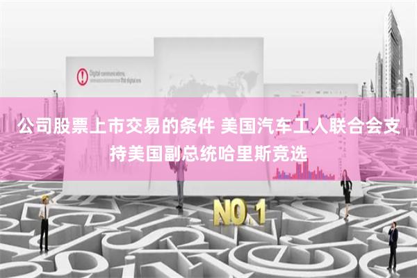公司股票上市交易的条件 美国汽车工人联合会支持美国副总统哈里斯竞选