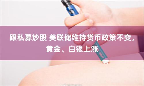 跟私募炒股 美联储维持货币政策不变，黄金、白银上涨