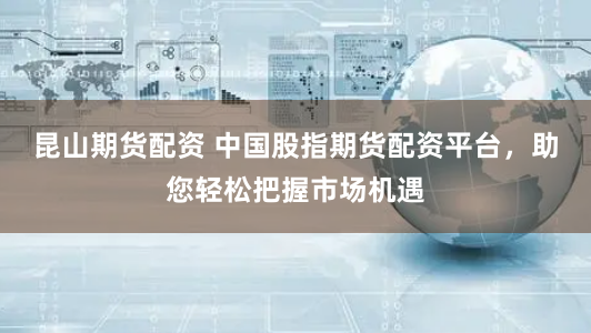 昆山期货配资 中国股指期货配资平台，助您轻松把握市场机遇